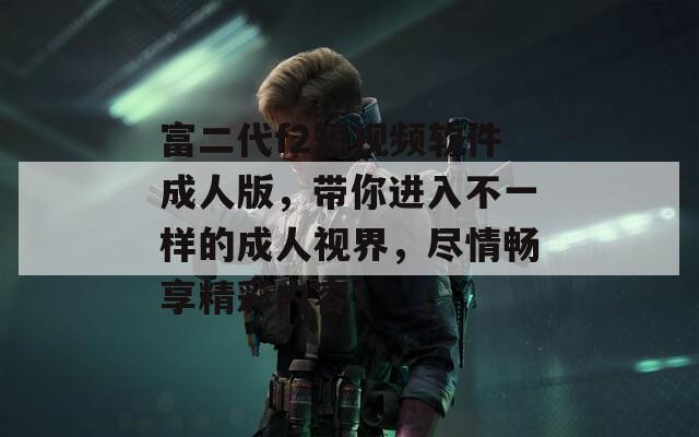富二代f2短视频软件成人版，带你进入不一样的成人视界，尽情畅享精彩内容！