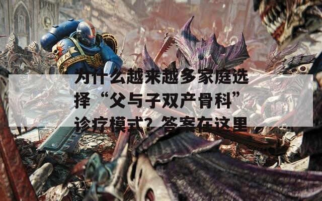 为什么越来越多家庭选择“父与子双产骨科”诊疗模式？答案在这里