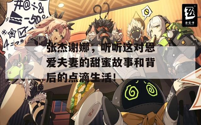张杰谢娜，听听这对恩爱夫妻的甜蜜故事和背后的点滴生活！