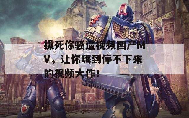 操死你骚逼视频国产MV，让你嗨到停不下来的视频大作！