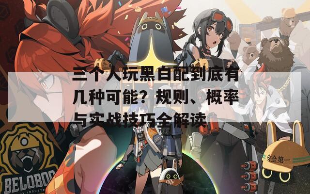 三个人玩黑白配到底有几种可能？规则、概率与实战技巧全解读
