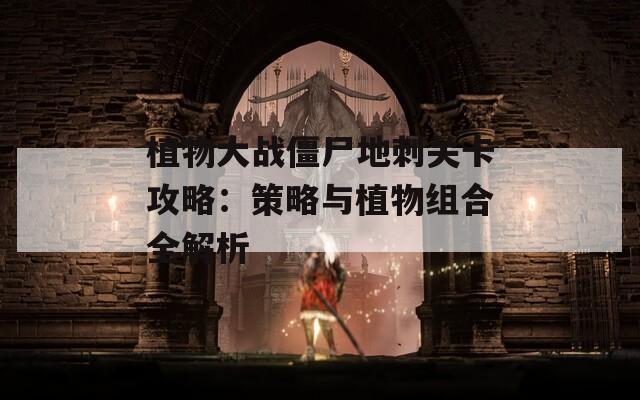 植物大战僵尸地刺关卡攻略：策略与植物组合全解析