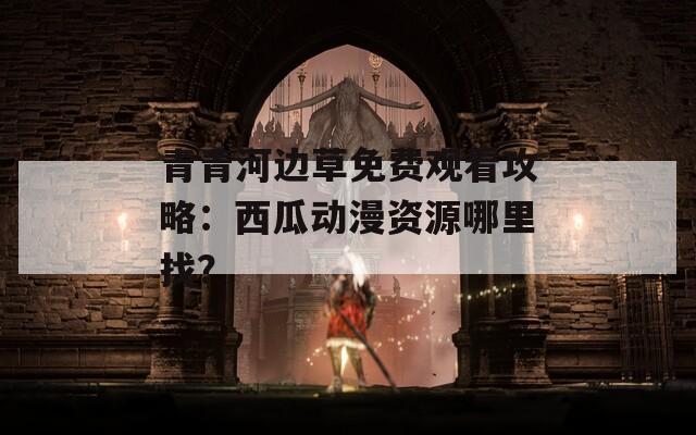 青青河边草免费观看攻略：西瓜动漫资源哪里找？