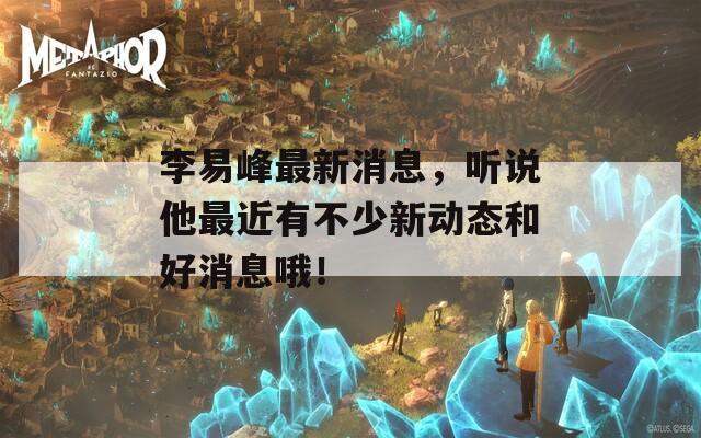 李易峰最新消息，听说他最近有不少新动态和好消息哦！