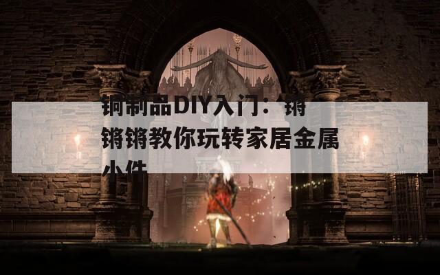 铜制品DIY入门：锵锵锵教你玩转家居金属小件