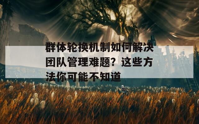群体轮换机制如何解决团队管理难题？这些方法你可能不知道