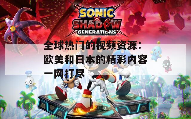全球热门的视频资源：欧美和日本的精彩内容一网打尽