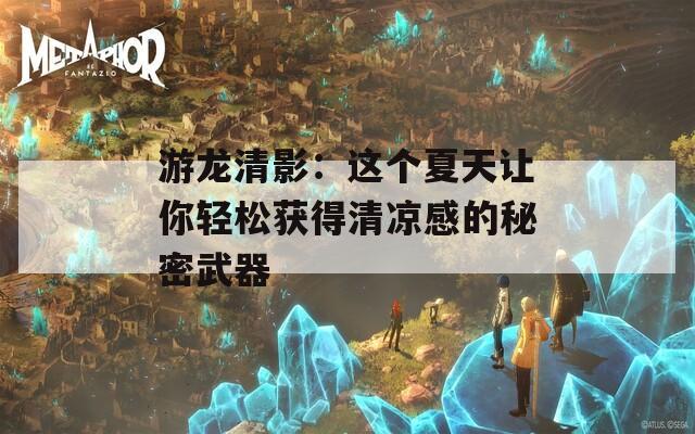 游龙清影：这个夏天让你轻松获得清凉感的秘密武器