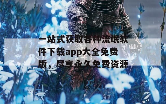 一站式获取各种流氓软件下载app大全免费版，尽享永久免费资源