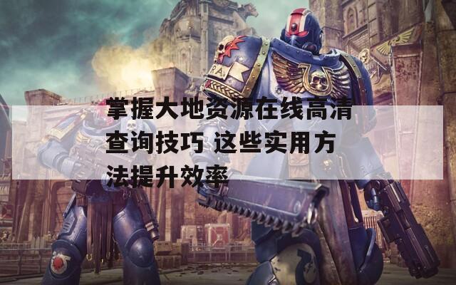 掌握大地资源在线高清查询技巧 这些实用方法提升效率