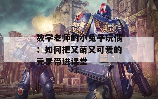 数学老师的小兔子玩偶：如何把又萌又可爱的元素带进课堂