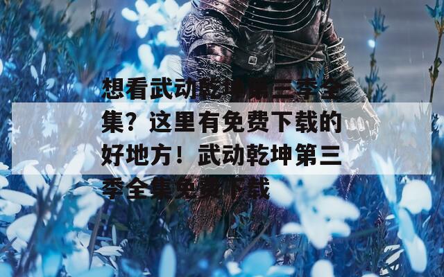 想看武动乾坤第三季全集？这里有免费下载的好地方！武动乾坤第三季全集免费下载