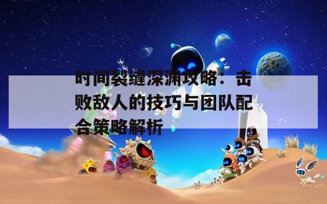 时间裂缝深渊攻略：击败敌人的技巧与团队配合策略解析