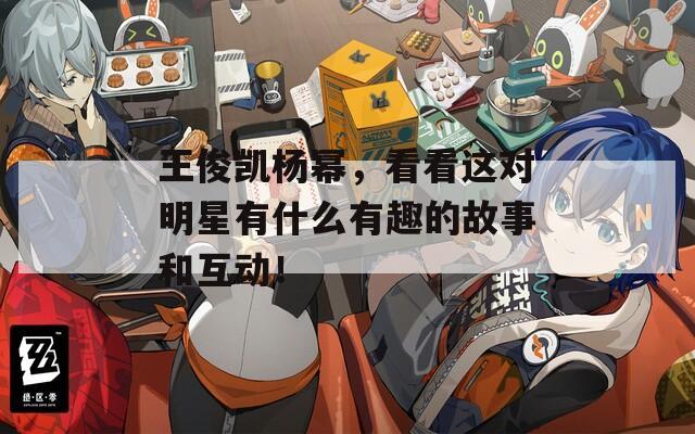 王俊凯杨幂，看看这对明星有什么有趣的故事和互动！