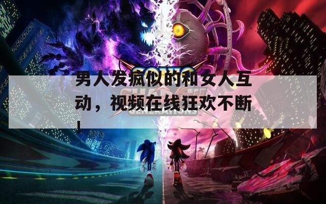 男人发疯似的和女人互动，视频在线狂欢不断！