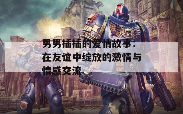 男男插插的爱情故事：在友谊中绽放的激情与情感交流