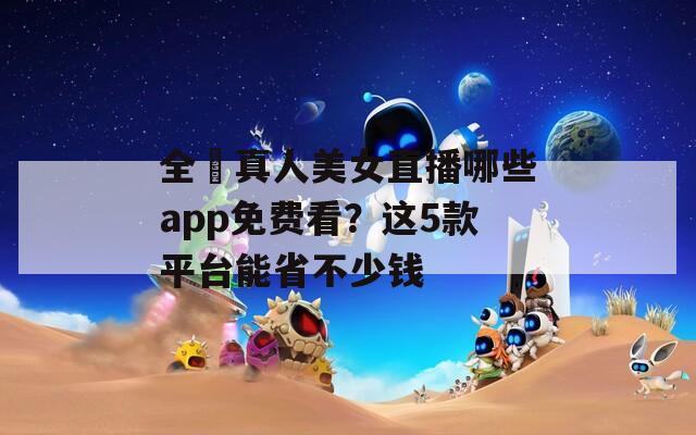 全婐真人美女直播哪些app免费看？这5款平台能省不少钱
