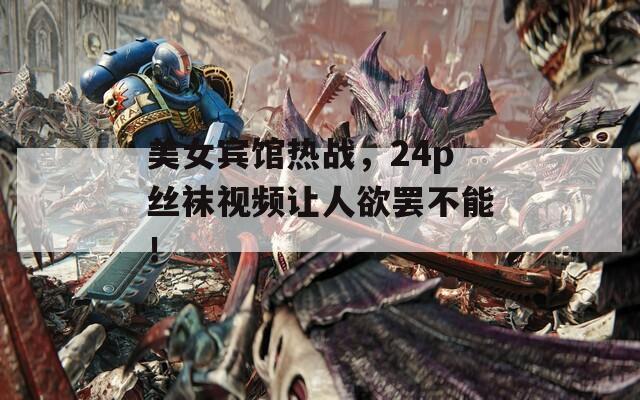 美女宾馆热战，24p丝袜视频让人欲罢不能！