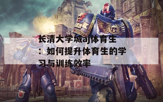 长清大学城aj体育生：如何提升体育生的学习与训练效率