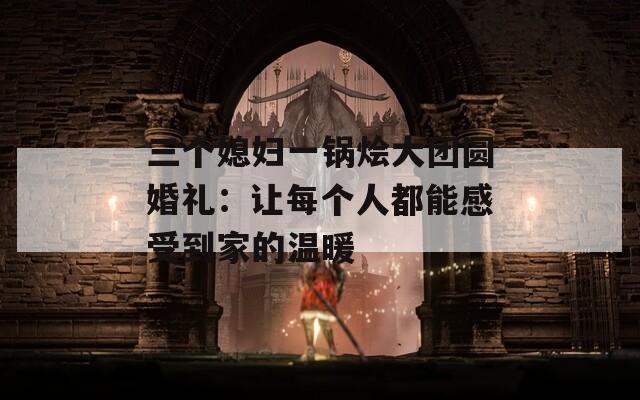 三个媳妇一锅烩大团圆婚礼：让每个人都能感受到家的温暖