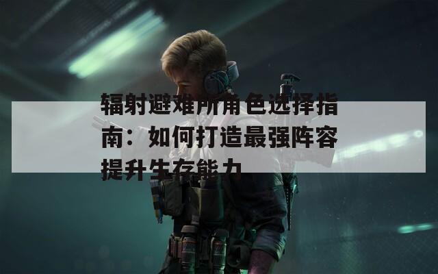 辐射避难所角色选择指南：如何打造最强阵容提升生存能力