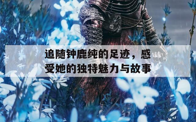 追随钟鹿纯的足迹，感受她的独特魅力与故事