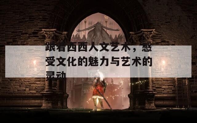 跟着西西人文艺术，感受文化的魅力与艺术的灵动