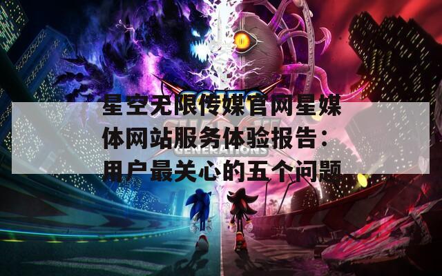 星空无限传媒官网星媒体网站服务体验报告：用户最关心的五个问题
