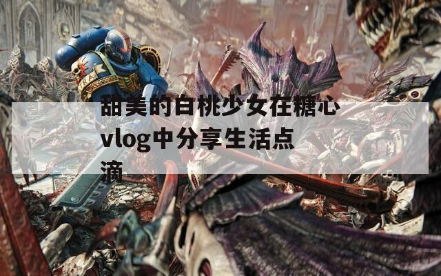 甜美的白桃少女在糖心vlog中分享生活点滴