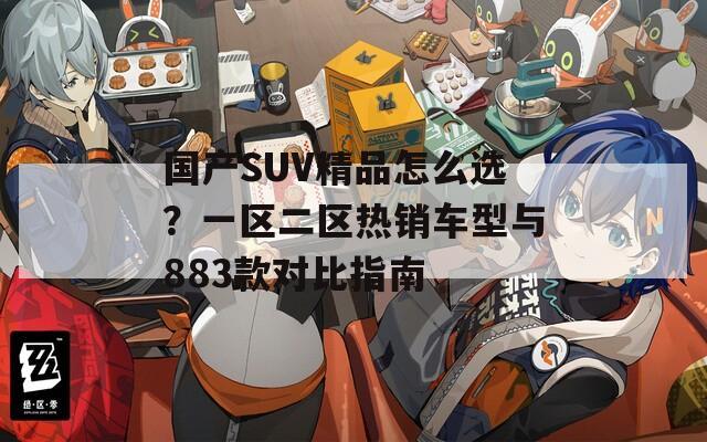 国产SUV精品怎么选？一区二区热销车型与883款对比指南