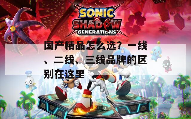 国产精品怎么选？一线、二线、三线品牌的区别在这里