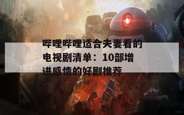 哔哩哔哩适合夫妻看的电视剧清单：10部增进感情的好剧推荐