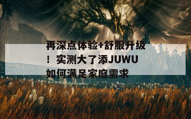 再深点体验+舒服升级！实测大了添JUWU如何满足家庭需求