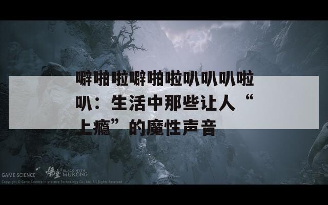 噼啪啦噼啪啦叭叭叭啦叭：生活中那些让人“上瘾”的魔性声音