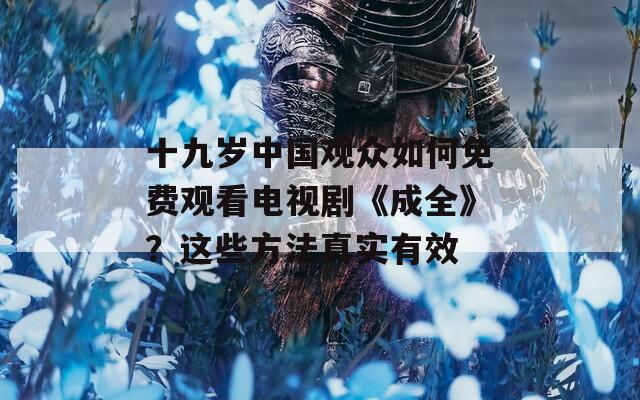 十九岁中国观众如何免费观看电视剧《成全》？这些方法真实有效