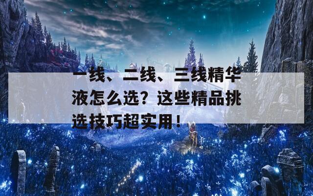 一线、二线、三线精华液怎么选？这些精品挑选技巧超实用！
