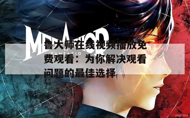 鲁大师在线视频播放免费观看：为你解决观看问题的最佳选择