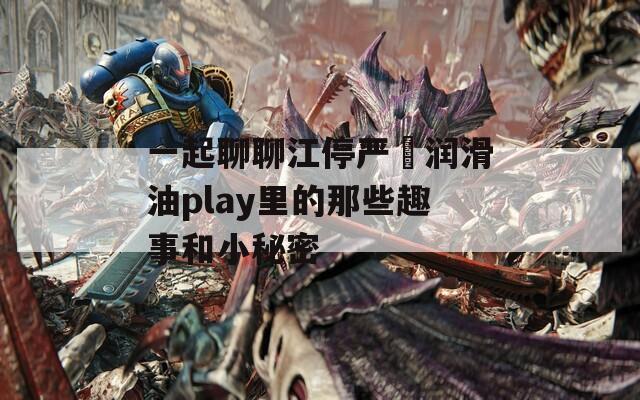 一起聊聊江停严峫润滑油play里的那些趣事和小秘密