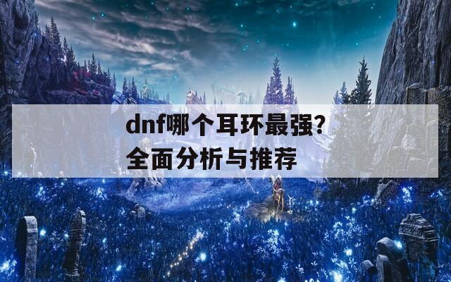 dnf哪个耳环最强？全面分析与推荐