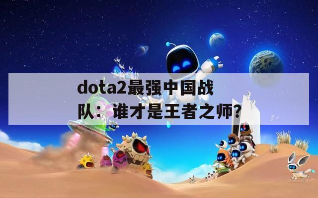 dota2最强中国战队：谁才是王者之师？