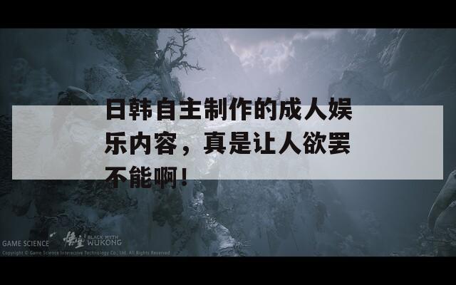 日韩自主制作的成人娱乐内容，真是让人欲罢不能啊！