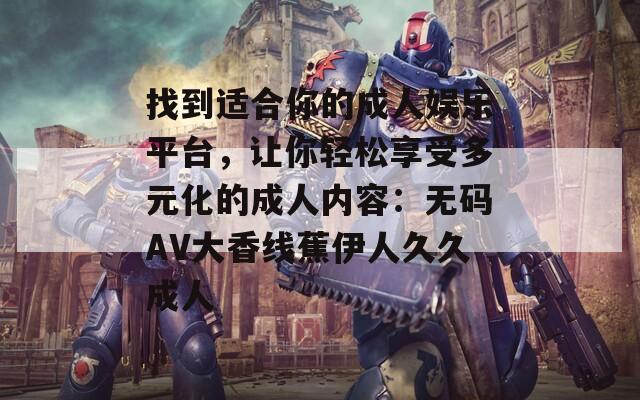 找到适合你的成人娱乐平台，让你轻松享受多元化的成人内容：无码AV大香线蕉伊人久久成人