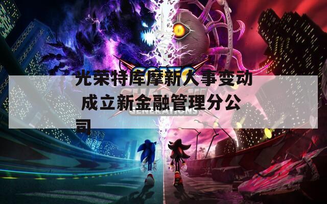 光荣特库摩新人事变动 成立新金融管理分公司