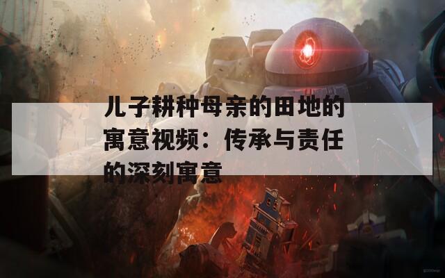 儿子耕种母亲的田地的寓意视频：传承与责任的深刻寓意