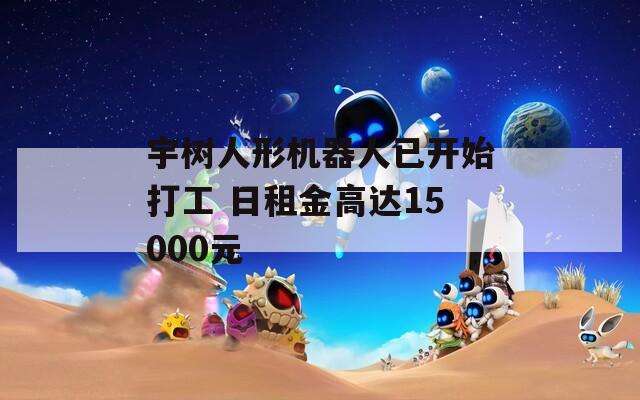 宇树人形机器人已开始打工 日租金高达15000元