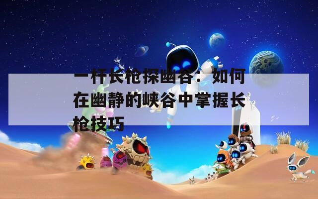 一杆长枪探幽谷：如何在幽静的峡谷中掌握长枪技巧