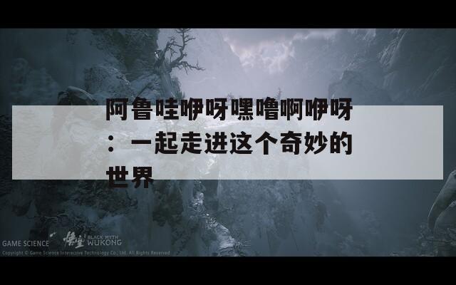 阿鲁哇咿呀嘿噜啊咿呀：一起走进这个奇妙的世界