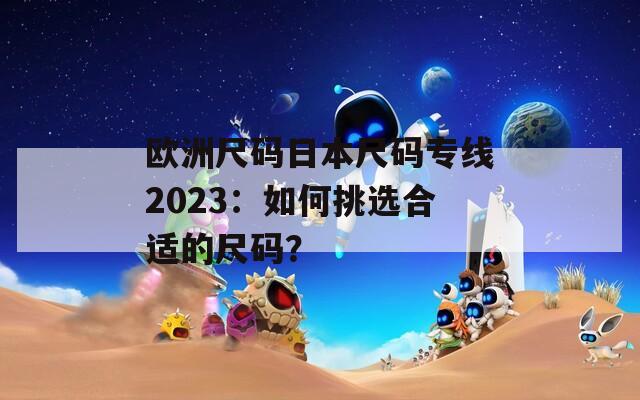 欧洲尺码日本尺码专线2023：如何挑选合适的尺码？