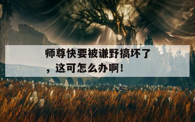 师尊快要被谦野搞坏了，这可怎么办啊！