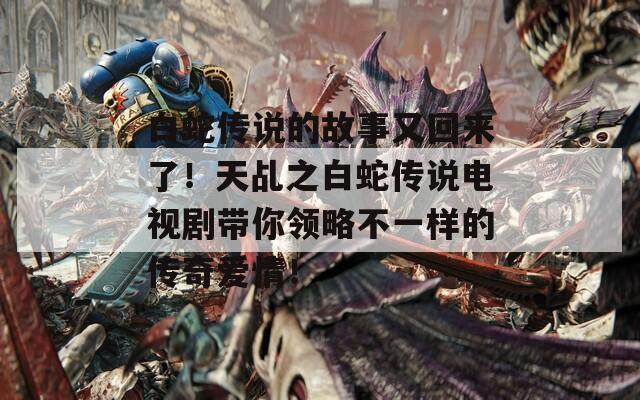 白蛇传说的故事又回来了！天乩之白蛇传说电视剧带你领略不一样的传奇爱情！